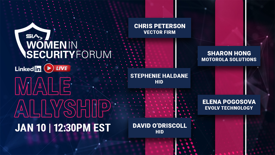 SIA Women in Security Forum LinkedIn Live Male Allyship Jan. 10, 12:30 p.m. EST Chris Peterson, Vector Firm Stephenie Haldane, HID Sharon Hong, Motorola Solutions David O'Driscoll, HID Elena Pogosova, Evolv Technology